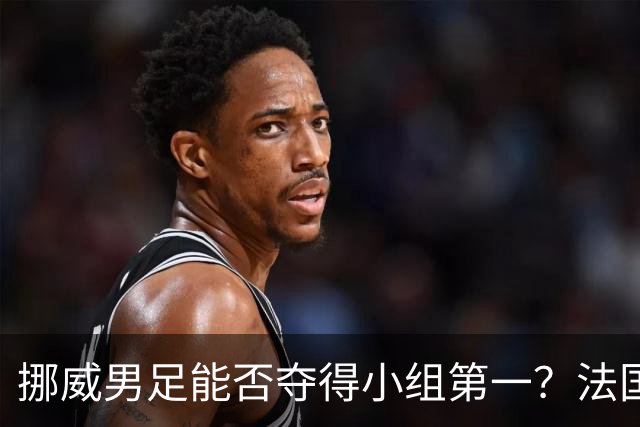 挪威男足能否夺得小组第一？法国男足在淘汰赛的专注度如何？