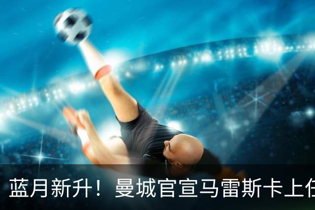 蓝月新升！曼城官宣马雷斯卡上任 第三次加盟签约三年