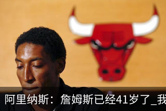 阿里纳斯：詹姆斯已经41岁了 我们应该感谢他为NBA所做的一切